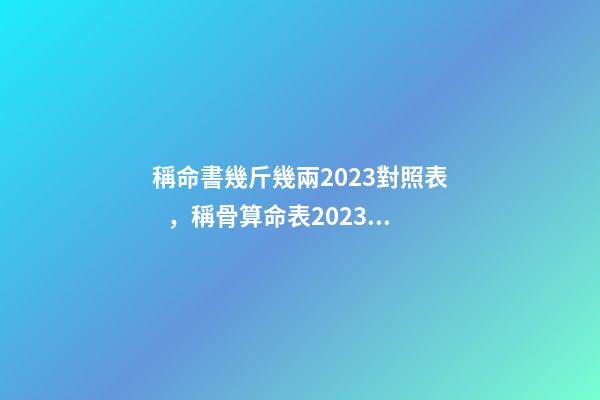 稱命書幾斤幾兩2023對照表，稱骨算命表2023新版